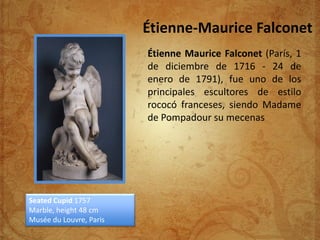 Étienne-Maurice Falconet
                         Étienne Maurice Falconet (París, 1
                         de diciembre de 1716 - 24 de
                         enero de 1791), fue uno de los
                         principales escultores de estilo
                         rococó franceses, siendo Madame
                         de Pompadour su mecenas




Seated Cupid 1757
Marble, height 48 cm
Musée du Louvre, Paris
 