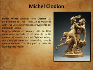 Michel Clodion
Claude Michel, conocido como Clodion, (20
de diciembre de 1738 - París, 29 de marzo de
1814) fue un escultor francés, proveniente del
ducado de Lorena.
Pasó su infancia en Nancy y Lille. En 1755
entró como aprendiz en el taller de su tío
materno el escultor Lambert Sigisbert Adam,
con el que permanecera cuatro años, hasta la
muerte de éste. Tras ello pasó al taller de
Jean-Baptiste Pigalle.
 