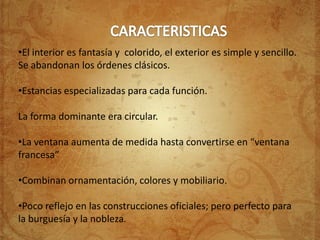 •El interior es fantasía y colorido, el exterior es simple y sencillo.
Se abandonan los órdenes clásicos.

•Estancias especializadas para cada función.

La forma dominante era circular.

•La ventana aumenta de medida hasta convertirse en “ventana
francesa”

•Combinan ornamentación, colores y mobiliario.

•Poco reflejo en las construcciones oficiales; pero perfecto para
la burguesía y la nobleza.
 