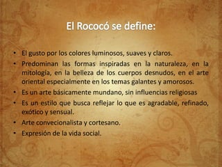 • El gusto por los colores luminosos, suaves y claros.
• Predominan las formas inspiradas en la naturaleza, en la
  mitología, en la belleza de los cuerpos desnudos, en el arte
  oriental especialmente en los temas galantes y amorosos.
• Es un arte básicamente mundano, sin influencias religiosas
• Es un estilo que busca reflejar lo que es agradable, refinado,
  exótico y sensual.
• Arte convecionalista y cortesano.
• Expresión de la vida social.
 