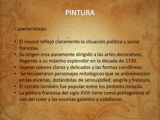Características:

• El rococó reflejó claramente la situación política y social
  francesa.
• Su origen esta puramente dirigido a las artes decorativas,
  llegando a su máximo esplendor en la década de 1730.
• Usaron colores claros y delicados y las formas curvilíneas.
• Se recuperaron personajes mitológicos que se entremezclan
  en las escenas, dotándolas de sensualidad, alegría y frescura.
• El retrato también fue popular entre los pintores rococós.
• La pintura francesa del siglo XVIII tiene como protagonista el
  uso del color y las escenas galantes y cotidianas.
 