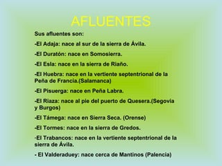 AFLUENTES Sus afluentes son: -El Adaja: nace al sur de la sierra de Ávila. -El Duratón: nace en Somosierra. -El Esla: nace en la sierra de Riaño. -El Huebra: nace en la vertiente septentrional de la Peña de Francia.(Salamanca) -El Pisuerga: nace en Peña Labra. -El Riaza: nace al pie del puerto de Quesera.(Segovia y Burgos) -El Támega: nace en Sierra Seca. (Orense) -El Tormes: nace en la sierra de Gredos. El Trabancos: nace en la vertiente septentrional de la sierra de Ávila. - El Valderaduey: nace cerca de Mantinos (Palencia) 