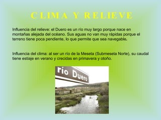 CLIMA Y RELIEVE Influencia del relieve: el Duero es un río muy largo porque nace en montañas alejada del océano. Sus aguas no van muy rápidas porque el terreno tiene poca pendiente, lo que permite que sea navegable . Influencia del clima: al ser un río de la Meseta (Submeseta Norte), su caudal tiene estiaje en verano y crecidas en primavera y otoño. 