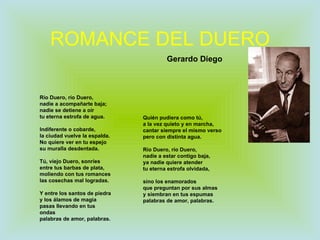 ROMANCE DEL DUERO Río Duero, río Duero, nadie a acompañarte baja; nadie se detiene a oír tu eterna estrofa de agua. Indiferente o cobarde, la ciudad vuelve la espalda. No quiere ver en tu espejo su muralla desdentada. Tú, viejo Duero, sonríes entre tus barbas de plata, moliendo con tus romances las cosechas mal logradas. Y entre los santos de piedra y los álamos de magia pasas llevando en tus ondas palabras de amor, palabras. Quién pudiera como tú, a la vez quieto y en marcha, cantar siempre el mismo verso pero con distinta agua. Río Duero, río Duero, nadie a estar contigo baja, ya nadie quiere atender tu eterna estrofa olvidada, sino los enamorados que preguntan por sus almas y siembran en tus espumas palabras de amor, palabras. Gerardo Diego 