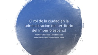 El rol de la ciudad en la
administración del territorio
del Imperio español
Profesor: Eduardo Cepeda Suárez
Liceo Experimental Manuel de Salas
 