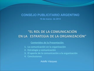 Adolfo Vázquez
CONSEJO PUBLICITARIO ARGENTINO
19 de marzo de 2014
Contenidos de la Presentación
1. La comunicación en la organización
2. Estrategia y comunicación
3. El aporte de la comunicación a la organización
4. Conclusiones
 
