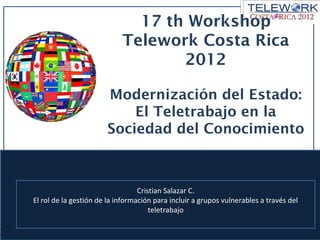 17 th Workshop
                            Telework Costa Rica
                                   2012

                       Modernización del Estado:
                           El Teletrabajo en la
                       Sociedad del Conocimiento



                                  Cristian Salazar C.
El rol de la gestión de la información para incluir a grupos vulnerables a través del
                                      teletrabajo
 