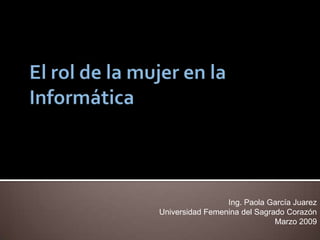 El rol de la mujer en la Informática Ing. Paola García Juarez Universidad Femenina del Sagrado Corazón Marzo 2009 