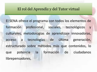 El SENA ofrece el programa con todos los elementos de
formación profesional, sociales, tecnológicos y
culturales, metodologías de aprendizaje innovadoras,
acceso a tecnologías de última generación,
estructurado sobre métodos más que contenidos, lo
que potencia la formación de ciudadanos
librepensadores,
El rol del Aprendiz y del Tutor virtual
 