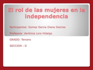 El rol de las mujeres en la 
independencia 
Participantes: Gomez Garcia Diana Desiree 
Profesora: Verónica Loro Hidalgo 
GRADO: Tercero 
SECCION : D 
 