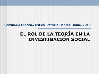Seminario Espacio/Crítica. Patricio Dobreé. Junio, 2010 EL ROL DE LA TEORÍA EN LA INVESTIGACIÓN SOCIAL 