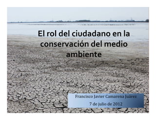 El rol del ciudadano en la 
conservación del medio 
         ambiente



          Francisco	Javier	Camarena	Juárez
                 7 de	julio	de	2012
 