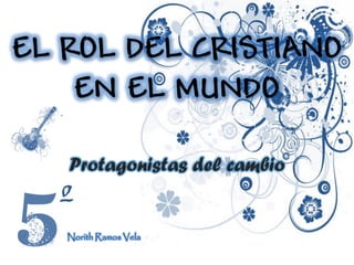 EL ROL DEL CRISTIANO
EN EL MUNDO
Protagonistas del cambio
º
Norith Ramos Vela
 