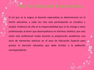 El rol que se le asigna al docente especialista es determinante en el
hecho educativo, y cada vez más esta participación se complica y
amplía. Evidencia de ello es la responsabilidad que se les otorga a estos
profesionales al tener que desempeñarse en distintos ámbitos; por esta
razón este profesional recibe durante su preparación académica una
serie de elementos teóricos en el área de Educación Especial para
prestar la atención educativa que debe brindar a la población
correspondiente.
 