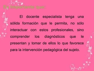 El docente especialista tenga una
sólida formación que le permita, no sólo
interactuar con estos profesionales, sino
comprender los diagnósticos que le
presentan y tomar de ellos lo que favorece
para la intervención pedagógica del sujeto.
 
