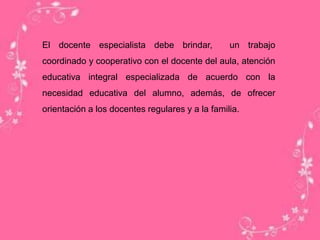 El docente especialista debe brindar, un trabajo
coordinado y cooperativo con el docente del aula, atención
educativa integral especializada de acuerdo con la
necesidad educativa del alumno, además, de ofrecer
orientación a los docentes regulares y a la familia.
 