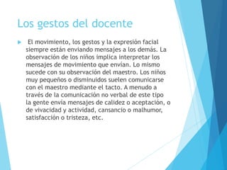 Los gestos del docente
 El movimiento, los gestos y la expresión facial
siempre están enviando mensajes a los demás. La
observación de los niños implica interpretar los
mensajes de movimiento que envían. Lo mismo
sucede con su observación del maestro. Los niños
muy pequeños o disminuidos suelen comunicarse
con el maestro mediante el tacto. A menudo a
través de la comunicación no verbal de este tipo
la gente envía mensajes de calidez o aceptación, o
de vivacidad y actividad, cansancio o malhumor,
satisfacción o tristeza, etc.
 