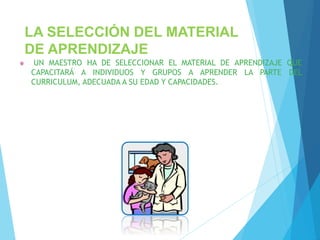 LA SELECCIÓN DEL MATERIAL
DE APRENDIZAJE
UN MAESTRO HA DE SELECCIONAR EL MATERIAL DE APRENDIZAJE QUE
CAPACITARÁ A INDIVIDUOS Y GRUPOS A APRENDER LA PARTE DEL
CURRICULUM, ADECUADA A SU EDAD Y CAPACIDADES.
 