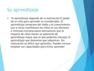 Su aprendizaje
 El aprendizaje depende de la motivación El poder
de un niño para aprender es considerable. El
aprendizaje temprano del habla y el conocimiento
que a veces manifiestan los niños en sus aﬁciones
e intereses extraescolares demuestran que la
mayoría de niños tienen un potencial de
aprendizaje mayor que el que podemos manejar el
aprendizaje que deseamos que adquieran. Sin
motivación es difícil que aprendan. Pueden incluso
emplear sus capacidades para evitar aprender
 