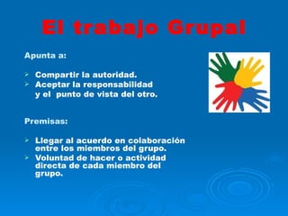 El trabajo Grupal Apunta a:   Compartir la autoridad. Aceptar la responsabilidad y el  punto de vista del otro. Premisas: Llegar al acuerdo en colaboración entre los miembros del grupo. Voluntad de hacer o actividad directa de cada miembro del grupo. 