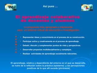Así pues …  El aprendizaje colaborativo  de docentes y alumnos  La propuesta más apropiada e interesante   para  un entorno virtual de educación e investigación: Representar ideas y conocimiento en el proceso de su construcción.   Participar activa y creativamente en el proceso de aprendizaje. Debatir, discutir y complementar puntos de vista y perspectivas. Desarrollar proyectos multidisciplinarios y complejos. Realizar  actividades de aprendizaje socialmente relevantes. El aprendizaje, relativo y dependiente del entorno en el que se desarrolla,  se nutre de la reflexión sobre la práctica (episteme)  y las percepciones  positivas de lo que allí sucede (phrónesis) P E R M I T E TIC 