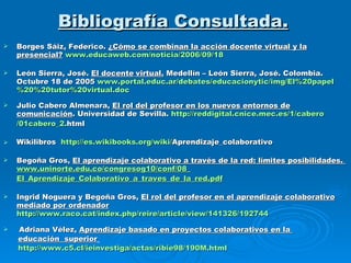 Bibliografía Consultada. Borges Sáiz, Federico.  ¿Cómo se combinan la acción docente virtual y la presencial?   www.educaweb.com /noticia/2006/09/18 León Sierra, José.  El docente   virtual.  Medellín – León Sierra, José. Colombia. Octubre 18 de 2005  www.portal.educ.ar/debates/educacionytic/img/El%20papel%20%20tutor%20virtual.doc Julio Cabero Almenara,  El rol del profesor en los nuevos entornos de comunicación .  Universidad de Sevilla.   http:// reddigital.cnice.mec.es /1/ cabero /01cabero_2. html   Wikilibros  http:// es.wikibooks.org / wiki / Aprendizaje_colaborativo   Begoña Gros,  El aprendizaje colaborativo a través de la red: límites posibilidades.  www.uninorte.edu.co /congresog10/ conf /08_ El_Aprendizaje_Colaborativo_a_traves_de_la_red.pdf Ingrid Noguera y Begoña Gros,  El rol del profesor en el aprendizaje colaborativo mediado por ordenador   http://www.raco.cat/index.php/reire/article/view/141326/192744   Adriana Vélez,   Aprendizaje basado en proyectos colaborativos en la  educación  superior   http://www.c5.cl/ieinvestiga/actas/ribie98/190M.html 