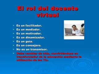 El rol del docente virtual Es un facilitador. Es un mediador. Es un motivador. Es un dinamizador. Es un guía. Es un consejero. No es un transmisor. Debe cambiar de chip, convirtiéndose en transformador de la educación mediante la utilización de las Tic. 