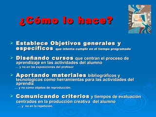 ¿Cómo lo hace? Establece Objetivos generales y específicos  que intenta cumplir en el tiempo programado Diseñando cursos   que centran el proceso de aprendizaje en las actividades del alumno …  y no en las exposiciones del profesor Aportando materiales   bibliográficos y tecnológicos como herramientas para las actividades del aprendiz …  y no como objetos de reproducción. Comunicando criterios  y tiempos de evaluación centrados en la producción creativa  del alumno   …  y  no en la repetición. 