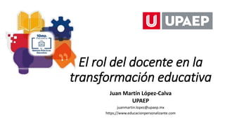 El rol del docente en la
transformación educativa
Juan Martín López-Calva
UPAEP
juanmartin.lopez@upaep.mx
https;//www.educacionpersonalizante.com
 