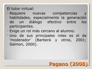 Pagano (2008) El tutor virtual: Requiere nuevas competencias y habilidades, especialmente la generación de un diálogo efectivo entre los participantes. Exige un rol más cercano al alumno. Uno de sus principales roles es el de ‘moderador’ (Barberá y otros, 2001; Salmon, 2000). 