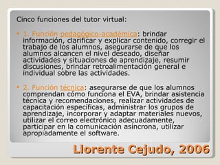 Llorente Cejudo, 2006 Cinco funciones del tutor virtual: 1. Función  pedagógico-académica : brindar información, clarificar y explicar contenido, corregir el trabajo de los alumnos, asegurarse de que los alumnos alcancen el nivel deseado, diseñar actividades y situaciones de aprendizaje, resumir discusiones, brindar retroalimentación general e individual sobre las actividades. 2. Función  técnica : asegurarse de que los alumnos comprendan cómo funciona el EVA, brindar asistencia técnica y recomendaciones, realizar actividades de capacitación específicas, administrar los grupos de aprendizaje, incorporar y adaptar materiales nuevos, utilizar el correo electrónico adecuadamente, participar en la comunicación asíncrona, utilizar apropiadamente el software. 