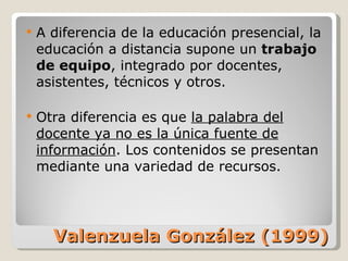 Valenzuela González (1999) A diferencia de la educación presencial, la educación a distancia supone un  trabajo de equipo , integrado por docentes, asistentes, técnicos y otros. Otra diferencia es que  la palabra del docente ya no es la única fuente de información . Los contenidos se presentan mediante una variedad de recursos. 