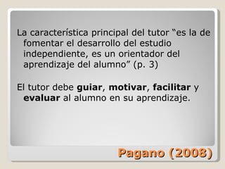 Pagano (2008) La característica principal del tutor “es la de fomentar el desarrollo del estudio independiente, es un orientador del aprendizaje del alumno” (p. 3) El tutor debe  guiar ,  motivar ,  facilitar  y  evaluar  al alumno en su aprendizaje. 