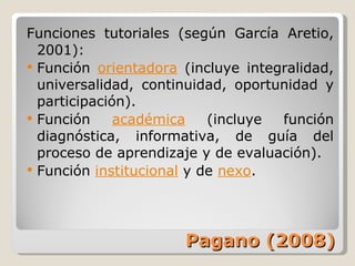 Pagano (2008) Funciones tutoriales (según García Aretio, 2001): Función  orientadora  (incluye integralidad, universalidad, continuidad, oportunidad y participación). Función  académica  (incluye función diagnóstica, informativa, de guía del proceso de aprendizaje y de evaluación). Función  institucional  y de  nexo . 