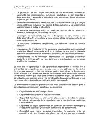 EL_ROL_DEL_DOCENTE_EN_LA_E_S_DEL_SIGLO_XXI_1062286.doc                           10
Carlos Tünnermann Bernheim


-   La promoción de una mayor flexibilidad en las estructuras académicas,
    superando las organizaciones puramente facultativas, o por escuelas y
    departamentos, y pasando a estructurar más complejas: áreas, divisiones,
    proyectos, problemas.
-   Generalización del sistema de créditos, con una nueva concepción que otorgue
    créditos al trabajo individual y en equipo de los estudiantes y no únicamente a
    su presencia en el aula y el laboratorio.
-   La estrecha interrelación entre las funciones básicas de la Universidad
    (docencia, investigación, extensión y servicios).
-   La reingeniería institucional y la gestión estratégica como componente normal
    de la administración universitaria y como soporte eficaz del desempeño de las
    otras funciones básicas.
-   La autonomía universitaria responsable, con rendición social de cuentas
    periódica.
-   Los procesos de vinculación con la sociedad y sus diferentes sectores (estatal,
    productivo, laboral, empresarial, etc), en el contexto de una pertinencia social
    de calidad del conocimiento, transmitido y difundido por la educación superior.
-   Fortalecimiento de la dimensión internacional del quehacer académico,
    mediante la incorporación de sus docentes e investigadores en las redes
    académicas mundiales.

Se dice que el aprendizaje o los aprendizajes representan la esencia de la
Universidad contemporánea. La pregunta, entonces es, qué hacer en la práctica
docente para generar condiciones para un efectivo aprendizaje de los alumnos.
Afirma Ausubel que “existe una relación íntimamente entre saber cómo aprende
un educando y saber qué hacer para ayudarlo a aprender mejor”. En definitiva, el
aprendizaje es un proceso activo y de construcción de conocimientos que lleva a
cabo en su interior (estructura cognitiva) el sujeto que aprende.

Lo anteriormente expresado permite señalar como competencias básicas para el
aprendizaje contemporáneo y estratégico las siguientes:

    o Capacidad de resolución de problemas.
    o Capacidad de adaptación a nuevas situaciones.
    o Capacidad de seleccionar información relevante de los ámbitos del trabajo,
      la cultura y el ejercicio de la ciudadanía, que le permita tomar decisiones
      fundamentadas.
    o Capacidad de seguir aprendiendo en contextos de cambio tecnológico y
      sociocultural acelerado y expansión permanente del conocimiento.
    o Capacidad para buscar espacios intermedios de conexión entre los
      contenidos de las diversas disciplinas, de tal manera de emprender
 