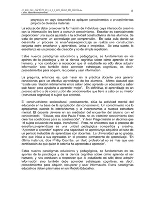 EL_ROL_DEL_DOCENTE_EN_LA_E_S_DEL_SIGLO_XXI_1062286.doc                         11
Carlos Tünnermann Bernheim


        proyectos en cuyo desarrollo se apliquen conocimientos o procedimientos
        propios de diversas materias.
La educación debe promover la formación de individuos cuya interacción creativa
con la información les lleve a construir conocimiento. Enseñar es esencialmente
proporcionar una ayuda ajustada a la actividad constructivista de los alumnos. Se
trata de promover un aprendizaje por comprensión. En cada aula donde se
desarrolla un proceso de enseñanza-aprendizaje se realiza una construcción
conjunta entre enseñante y aprendices, única e irrepetible. De esta suerte, la
enseñanza es un proceso de creación y no de simple repetición.

Estos nuevos paradigmas educativos y pedagógicos, se fundamentan en los
aportes de la psicología y de la ciencia cognitiva sobre cómo aprende el ser
humano, y nos conducen a reconocer que el estudiante no sólo debe adquirir
información sino también debe aprender estrategias cognitivas, es decir,
procedimientos para adquirir, recuperar y usar información.

La pregunta, entonces es, qué hacer en la práctica docente para generar
condiciones para un efectivo aprendizaje de los alumnos. Afirma Ausubel que
“existe una relación íntimamente entre saber cómo aprende un educando y saber
qué hacer para ayudarlo a aprender mejor”. En definitiva, el aprendizaje es un
proceso activo y de construcción de conocimientos que lleva a cabo en su interior
(estructura cognitiva) el sujeto que aprende.

El constructivismo sociocultural, precisamente, sitúa la actividad mental del
educando en la base de la apropiación del conocimiento. Un conocimiento nos lo
apropiamos cuando lo interiorizamos y lo incorporamos a nuestra estructura
mental. El docente deviene en un mediador del encuentro del alumno con el
conocimiento. “Educar, nos dice Paulo Freire, no es transferir conocimiento sino
crear las condiciones para su construcción”. Y Jean Piaget insiste en decirnos que
“el sujeto educando no copia, transforma”. Pero, no olvidemos que el proceso de
enseñanza-aprendizaje es una unidad pedagógica compartida y creativa.
“Aprender a aprender” supone una capacidad de aprendizaje adquirida al cabo de
un período ineludible de aprendizaje con docentes. La Universidad ya no gradúa,
sino que inicia a sus egresados en el proceso permanente de aprendizaje. “En
última instancia, dice Phillip Coombs, un título profesional no es más que una
certificación de que quien lo ostenta ha aprendido a aprender”.

Estos nuevos paradigmas educativos y pedagógicos, se fundamentan en los
aportes de la psicología y de la ciencia cognitiva sobre cómo aprende el ser
humano, y nos conducen a reconocer que el estudiante no sólo debe adquirir
información sino también debe aprender estrategias cognitivas, es decir,
procedimientos para adquirir, recuperar y usar información. Estos paradigmas
educativos deben plasmarse en un Modelo Educativo.
 