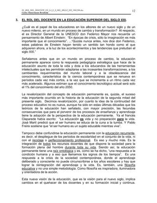 EL_ROL_DEL_DOCENTE_EN_LA_E_S_DEL_SIGLO_XXI_1062286.doc                           12
     Carlos Tünnermann Bernheim


3.   EL ROL DEL DOCENTE EN LA EDUCACIÓN SUPERIOR DEL SIGLO XXI.

     ¿Cuál es el papel de los educadores en los albores de un nuevo siglo y de un
     nuevo milenio, en un mundo en proceso de cambio y transformación? Al respecto,
     el ex Director General de la UNESCO don Federico Mayor nos recuerda un
     pensamiento de Albert Einstein: “En épocas de crisis, sólo la imaginación es más
     importante que el conocimiento”. ...“Quizás nunca antes, nos dice don Federico,
     estas palabras de Einstein hayan tenido un sentido tan hondo como el que
     adquieren ahora, a la luz de los acontecimientos y las tendencias que preludian el
     siglo XXI.”

     Señalamos antes que en un mundo en proceso de cambio, la educación
     permanente aparece como la respuesta pedagógica estratégica que hace de la
     educación asunto de toda la vida y dota a los educandos de las herramientas
     intelectuales que les permitirán adaptarse a las incesantes transformaciones, a los
     cambiantes requerimientos del mundo laboral y a la obsolescencia del
     conocimiento, característica de la ciencia contemporánea que se renueva en
     períodos cada vez más cortos, a la vez que se incrementa a un ritmo cada vez
     más acelerado. Algunos estiman que el conocimiento tecnológico actual será solo
     el 1% del conocimiento del año 2050.

     La revalorización del concepto de educación permanente es, quizás, el suceso
     más importante ocurrido en la historia de la educación de la segunda mitad del
     presente siglo. Decimos revalorización, por cuanto la idea de la continuidad del
     proceso educativo no es nueva, aunque ha sido en estas últimas décadas que los
     teóricos de la educación han señalado, con mayor precisión, las fecundas
     consecuencias que para el porvenir de los procesos de enseñanza y aprendizaje
     tiene la adopción de la perspectiva de la educación permanente. Ya el francés
     Claparede había escrito: “La educación es vida y no preparación para la vida.
     José Martí predicó que el ser humano se educa de la cuna a la tumba. Y Pablo
     Freire sostiene que “el ser humano es un sujeto educable mientras vive”.

     Tampoco debe confundirse la educación permanente con la educación recurrente,
     es decir, el despliegue de los períodos de escolaridad en el conjunto de la vida, ni
     con el reciclaje o perfeccionamiento profesional. Es eso y mucho más. Es la
     integración de todos los recursos docentes de que dispone la sociedad para la
     formación plena del hombre durante toda su vida. Siendo así, la educación
     permanente tiene una raíz ontológica y es, como se ha dicho, “una respuesta a la
     condición humana y a eso que llamamos los signos de los tiempos”. Es una
     respuesta a la crisis de la sociedad contemporánea, donde el aprendizaje
     deliberado y consciente no puede circunscribirse a los años escolares y hay que
     lograr la reintegración del aprendizaje y la vida. Es, también, una filosofía
     educativa y no una simple metodología. Como filosofía es inspiradora, iluminadora
     y orientadora de la acción.

     Esta nueva visión de la educación, que es la visión para el nuevo siglo, implica
     cambios en el quehacer de los docentes y en su formación inicial y continua.
 