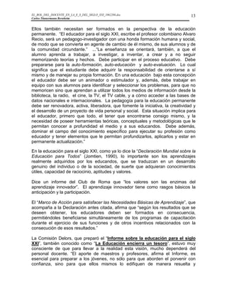 EL_ROL_DEL_DOCENTE_EN_LA_E_S_DEL_SIGLO_XXI_1062286.doc                           13
Carlos Tünnermann Bernheim


Ellos también necesitan ser formados en la perspectiva de la educación
permanente. “El educador para el siglo XXI, escribe el profesor colombiano Alvaro
Recio, será un pedagogo-investigador con una honda formación humana y social,
de modo que se convierta en agente de cambio de él mismo, de sus alumnos y de
la comunidad circundante.” ...“La enseñanza se orientará, también, a que el
alumno aprenda a trabajar, a investigar, a inventar, a crear y a no seguir
memorizando teorías y hechos. Debe participar en el proceso educativo. Debe
prepararse para la auto-formación, auto-educación y auto-evaluación. Lo cual
significa que el estudiante debe adquirir la responsabilidad de orientarse a sí
mismo y de manejar su propia formación. En una educación bajo esta concepción
el educador debe ser un animador o estimulador y, además, debe trabajar en
equipo con sus alumnos para identificar y seleccionar los problemas, para que no
memoricen sino que aprendan a utilizar todos los medios de información desde la
biblioteca, la radio, el cine, la TV, el TV cable, y a cómo acceder a las bases de
datos nacionales e internacionales. La pedagogía para la educación permanente
debe ser renovadora, activa, liberadora, que fomente la iniciativa, la creatividad y
el desarrollo de un proyecto de vida personal y social. Esta situación implica para
el educador, primero que todo, el tener que encontrarse consigo mismo, y la
necesidad de poseer herramientas teóricas, conceptuales y metodológicas que le
permitan conocer a profundidad el medio y a sus educandos. Debe además,
dominar el campo del conocimiento específico para ejecutar su profesión como
educador y tener elementos que le permitan profundizarlos, aplicarlos y estar en
permanente actualización.”

En la educación para el siglo XXI, como ya lo dice la “Declaración Mundial sobre la
Educación para Todos” (Jomtien, 1990), lo importante son los aprendizajes
realmente adquiridos por los educandos, que se traduzcan en un desarrollo
genuino del individuo o de la sociedad, de suerte que adquieran conocimientos
útiles, capacidad de raciocinio, aptitudes y valores.

Dice un informe del Club de Roma que “los valores son las enzimas del
aprendizaje innovador”. El aprendizaje innovador tiene como rasgos básicos la
anticipación y la participación.

El “Marco de Acción para satisfacer las Necesidades Básicas de Aprendizaje”, que
acompaña a la Declaración antes citada, afirma que “según los resultados que se
deseen obtener, los educadores deben ser formados en consecuencia,
permitiéndoles beneficiarse simultáneamente de los programas de capacitación
durante el ejercicio de sus funciones y de otros incentivos relacionados con la
consecución de esos resultados.”

La Comisión Delors, que preparó el “Informe sobre la educación para el siglo
XXI”, también conocido como “La Educación encierra un tesoro”, estuvo muy
consciente de que para llevar a la realidad esta visión, mucho dependerá del
personal docente. “El aporte de maestros y profesores, afirma el Informe, es
esencial para preparar a los jóvenes, no sólo para que aborden el porvenir con
confianza, sino para que ellos mismos lo edifiquen de manera resuelta y
 