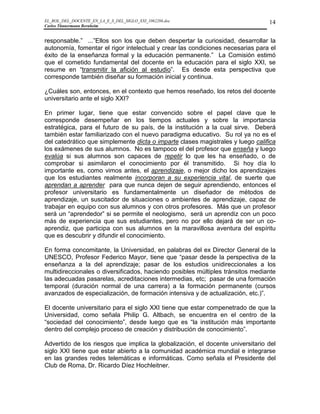 EL_ROL_DEL_DOCENTE_EN_LA_E_S_DEL_SIGLO_XXI_1062286.doc                          14
Carlos Tünnermann Bernheim


responsable.” ...”Ellos son los que deben despertar la curiosidad, desarrollar la
autonomía, fomentar el rigor intelectual y crear las condiciones necesarias para el
éxito de la enseñanza formal y la educación permanente.” La Comisión estimó
que el cometido fundamental del docente en la educación para el siglo XXI, se
resume en “transmitir la afición al estudio”. Es desde esta perspectiva que
corresponde también diseñar su formación inicial y continua.

¿Cuáles son, entonces, en el contexto que hemos reseñado, los retos del docente
universitario ante el siglo XXI?

En primer lugar, tiene que estar convencido sobre el papel clave que le
corresponde desempeñar en los tiempos actuales y sobre la importancia
estratégica, para el futuro de su país, de la institución a la cual sirve. Deberá
también estar familiarizado con el nuevo paradigma educativo. Su rol ya no es el
del catedrático que simplemente dicta o imparte clases magistrales y luego califica
los exámenes de sus alumnos. No es tampoco el del profesor que enseña y luego
evalúa si sus alumnos son capaces de repetir lo que les ha enseñado, o de
comprobar si asimilaron el conocimiento por él transmitido. Si hoy día lo
importante es, como vimos antes, el aprendizaje, o mejor dicho los aprendizajes
que los estudiantes realmente incorporan a su experiencia vital, de suerte que
aprendan a aprender para que nunca dejen de seguir aprendiendo, entonces el
profesor universitario es fundamentalmente un diseñador de métodos de
aprendizaje, un suscitador de situaciones o ambientes de aprendizaje, capaz de
trabajar en equipo con sus alumnos y con otros profesores. Más que un profesor
será un “aprendedor” si se permite el neologismo, será un aprendiz con un poco
más de experiencia que sus estudiantes, pero no por ello dejará de ser un co-
aprendiz, que participa con sus alumnos en la maravillosa aventura del espíritu
que es descubrir y difundir el conocimiento.

En forma concomitante, la Universidad, en palabras del ex Director General de la
UNESCO, Profesor Federico Mayor, tiene que “pasar desde la perspectiva de la
enseñanza a la del aprendizaje; pasar de los estudios unidireccionales a los
multidireccionales o diversificados, haciendo posibles múltiples tránsitos mediante
las adecuadas pasarelas, acreditaciones intermedias, etc; pasar de una formación
temporal (duración normal de una carrera) a la formación permanente (cursos
avanzados de especialización, de formación intensiva y de actualización, etc.)”.

El docente universitario para el siglo XXI tiene que estar compenetrado de que la
Universidad, como señala Philip G. Altbach, se encuentra en el centro de la
“sociedad del conocimiento”, desde luego que es “la institución más importante
dentro del complejo proceso de creación y distribución de conocimiento”.

Advertido de los riesgos que implica la globalización, el docente universitario del
siglo XXI tiene que estar abierto a la comunidad académica mundial e integrarse
en las grandes redes telemáticas e informáticas. Como señala el Presidente del
Club de Roma, Dr. Ricardo Díez Hochleitner.
 