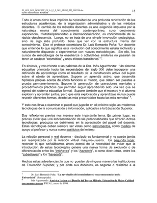 EL_ROL_DEL_DOCENTE_EN_LA_E_S_DEL_SIGLO_XXI_1062286.doc                                           15
Carlos Tünnermann Bernheim


Todo lo antes dicho lleva implícita la necesidad de una profunda renovación de las
estructuras académicas, de la organización administrativa y de los métodos
docentes. El cambio de los métodos docentes es una exigencia impuesta por la
naturaleza misma del conocimiento contemporáneo, cuyo crecimiento
exponencial, multidisciplinariedad e internacionalización, es concomitante de su
rápida obsolescencia. Luego, no se trata de una simple innovación pedagógica,
sino de algo más profundo: tiene que ver con la estructura misma del
conocimiento. Dice el profesor colombiano Dr. Luis Bernardo Peña: “Un docente
que entiende lo que significa esta revolución del conocimiento estará motivado y
naturalmente dispuesto a experimentar con nuevas metodologías. Sin ello, los
cursos de metodología de la enseñanza o actividades similares no pasarán de
tener un carácter “cosmético” y unos efectos transitorios” 5.

En síntesis, y recurriendo a las palabras de la Dra. Inés Aguerrondo: “Un sistema
educativo orientado hacia las necesidades del siglo XXI debe incorporar una
definición de aprendizaje como el resultado de la construcción activa del sujeto
sobre el objeto de aprendizaje. Supone un aprendiz activo, que desarrolla
hipótesis propias acerca de cómo funciona el mundo, que deben ser puestas a
prueba permanentemente. Supone la generación de operaciones mentales y
procedimientos prácticos que permitan seguir aprendiendo solo una vez que se
egresó del sistema educativo formal. Supone también que el maestro y el alumno
exploran y aprenden juntos, pero que esta exploración y aprendizaje mutuo puede
revestir diferentes formas, desde las más presenciales hasta las más remotas” 6.

Y esto nos lleva a examinar el papel que jugarán en el próximo siglo las modernas
tecnologías de la comunicación e información, aplicadas a la Educación Superior.

Dos reflexiones previas nos merece este importante tema. En primer lugar, es
preciso evitar que una sobreestimación de las potencialidades que ofrecen dichas
tecnologías, produzca un detrimento en la apreciación del papel del docente.
Estas tecnologías deben siempre ser vistas como instrumentos, como medios de
apoyo al profesor y nunca como sustitutos del mismo.

La relación personal y real docente - discípulo es fundamental y no puede jamás
ser reemplazada por la relación virtual máquina-usuario. En segundo lugar,
recordar lo que señalábamos antes acerca de la necesidad de evitar que la
introducción de estas tecnologías genere una nueva forma de exclusión o de
diferenciación entre los “infohaves” y los “havenots”, o como dicen otros, entre los
“cyberhaves” y los “havenots”.

Hechas estas advertencias, lo que no pueden de ninguna manera las instituciones
de Educación Superior, y por ende sus docentes, es negarse o resistirse a la

5
        Dr. Luis Bernardo Peña: “La revolución del conocimiento y sus consecuencias en la
Universidad” (fotocopiado).
6
        Inés Aguerrondo: América Latina y el Desafío del Tercer Milenio. Educación de Mejor Calidad
con menores costos, PREAL, enero de 1998.
 