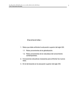 EL_ROL_DEL_DOCENTE_EN_LA_E_S_DEL_SIGLO_XXI_1062286.doc                                1
Carlos Tünnermann Bernheim




                                Contenido:


                   1. Retos que debe enfrentar la educación superior del siglo XXI.

                        1.1 Retos provenientes de la globalización.

                        1.2 Retos provenientes de la naturaleza del conocimiento
                            contemporáneo.

                   2. Innovaciones educativas necesarias para enfrentar los nuevos
                      retos.

                   3. El rol del docente en la educación superior del siglo XXI.
 
