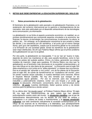 EL_ROL_DEL_DOCENTE_EN_LA_E_S_DEL_SIGLO_XXI_1062286.doc                              2
       Carlos Tünnermann Bernheim




1.     RETOS QUE DEBE ENFRENTAR LA EDUCACIÓN SUPERIOR DEL SIGLO XXI.



     1.1.     Retos provenientes de la globalización.

       El fenómeno de la globalización está asociado a la globalización financiera y a la
       aceleración del comercio internacional por la apertura e interdependencia de los
       mercados, todo esto estimulado por el desarrollo extraordinario de las tecnologías
       de la comunicación y la información.

       La globalización no se limita al aspecto puramente económico; en realidad, es un
       proceso pluridimensional que comprende aspectos vinculados a la economía, las
       finanzas, la ciencia y la tecnología, las comunicaciones, la educación, la cultura, la
       política, etc... Sin embargo, es la globalización económica la que arrastra a todas
       las demás, y se caracteriza por ser asimétrica, a tal punto que el mismo George
       Soros, gran gurú del capitalismo, acepta que la economía global no ha conducido
       a la formación de una sociedad global, donde los beneficios de la globalización
       sean mejor distribuidos. De ahí que Federico Mayor afirme que el primer problema
       de la globalización es que no es global.

       Por otra parte, la globalización es inescapable. Y no es “per se” buena ni mala,
       depende de cómo nos insertamos en ella, para sacarle beneficios, como lo han
       hecho los países del sudeste asiático, China y la Indica, generando sus propios
       modelos de inserción. Llegó para quedarse. El Informe Delors nos dice que “la
       globalización es el fenómeno más dominante en la sociedad contemporánea y el
       que más influye en la vida diaria de las personas”. La Educación para el siglo XXI
       debe enseñarnos a vivir juntos en la “aldea planetaria” y a desear esa convivencia.
       Ese es el sentido del “aprender a vivir juntos”, uno de los pilares de la Educación
       para el siglo XXI, de suerte de transformarnos en “ciudadanos del mundo”, pero
       sin perder nuestras raíces culturales, ni nuestra identidad como naciones. Afirma
       al respecto Manuel Castells: “No hay otro remedio que navegar en las
       encrespadas aguas globales… Por eso es esencial, para esa navegación
       ineludible y potencialmente creadora, contar con una brújula y un ancla. La
       brújula: la educación, información, conocimiento, tanto a nivel individual como
       colectivo. El ancla: nuestras identidades. Saber quienes somos y de donde
       venimos para no perdernos a donde vamos”.

       En su última obra “Un mundo nuevo”, el Profesor Federico Mayor afirma: “El siglo
       XX nos legó dos transformaciones de gran calado que han alterado
       profundamente nuestra visión del mundo: la revolución científica, que al par de
       extraordinarios descubrimientos nos ha llevado de una edad de certeza y
       dogmatismo a un océano de dudas e incertidumbres; y la tercera revolución
       industrial, que está cambiando radicalmente la sociedad contemporánea por el
       influjo de los avances de la informática y la telemática, que paradójicamente
       acercan a las naciones por el fenómeno de la mundialización y, a la vez, las alejan
 