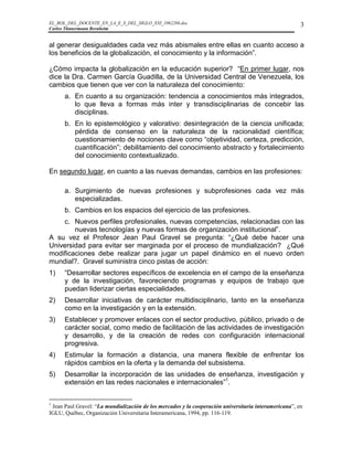 EL_ROL_DEL_DOCENTE_EN_LA_E_S_DEL_SIGLO_XXI_1062286.doc                                                 3
Carlos Tünnermann Bernheim


al generar desigualdades cada vez más abismales entre ellas en cuanto acceso a
los beneficios de la globalización, el conocimiento y la información”.

¿Cómo impacta la globalización en la educación superior? “En primer lugar, nos
dice la Dra. Carmen García Guadilla, de la Universidad Central de Venezuela, los
cambios que tienen que ver con la naturaleza del conocimiento:
      a. En cuanto a su organización: tendencia a conocimientos más integrados,
         lo que lleva a formas más inter y transdisciplinarias de concebir las
         disciplinas.
      b. En lo epistemológico y valorativo: desintegración de la ciencia unificada;
         pérdida de consenso en la naturaleza de la racionalidad científica;
         cuestionamiento de nociones clave como “objetividad, certeza, predicción,
         cuantificación”; debilitamiento del conocimiento abstracto y fortalecimiento
         del conocimiento contextualizado.

En segundo lugar, en cuanto a las nuevas demandas, cambios en las profesiones:

      a. Surgimiento de nuevas profesiones y subprofesiones cada vez más
         especializadas.
      b. Cambios en los espacios del ejercicio de las profesiones.
    c. Nuevos perfiles profesionales, nuevas competencias, relacionadas con las
        nuevas tecnologías y nuevas formas de organización institucional”.
A su vez el Profesor Jean Paul Gravel se pregunta: “¿Qué debe hacer una
Universidad para evitar ser marginada por el proceso de mundialización? ¿Qué
modificaciones debe realizar para jugar un papel dinámico en el nuevo orden
mundial?. Gravel suministra cinco pistas de acción:
1)    “Desarrollar sectores específicos de excelencia en el campo de la enseñanza
      y de la investigación, favoreciendo programas y equipos de trabajo que
      puedan liderizar ciertas especialidades.
2)    Desarrollar iniciativas de carácter multidisciplinario, tanto en la enseñanza
      como en la investigación y en la extensión.
3)    Establecer y promover enlaces con el sector productivo, público, privado o de
      carácter social, como medio de facilitación de las actividades de investigación
      y desarrollo, y de la creación de redes con configuración internacional
      progresiva.
4)    Estimular la formación a distancia, una manera flexible de enfrentar los
      rápidos cambios en la oferta y la demanda del subsistema.
5)    Desarrollar la incorporación de las unidades de enseñanza, investigación y
      extensión en las redes nacionales e internacionales”1.


1
 Jean Paul Gravel: “La mundialización de los mercados y la cooperación universitaria interamericana”, en
IGLU, Québec, Organización Universitaria Interamericana, 1994, pp. 116-119.
 