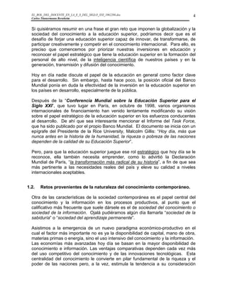 EL_ROL_DEL_DOCENTE_EN_LA_E_S_DEL_SIGLO_XXI_1062286.doc                           4
  Carlos Tünnermann Bernheim


  Si quisiéramos resumir en una frase el gran reto que imponen la globalización y la
  sociedad del conocimiento a la educación superior, podríamos decir que es el
  desafío de forjar una educación superior capaz de innovar, de transformarse, de
  participar creativamente y competir en el conocimiento internacional. Para ello, es
  preciso que comencemos por priorizar nuestras inversiones en educación y
  reconocer el papel estratégico que tiene la educación superior en la formación del
  personal de alto nivel, de la inteligencia científica de nuestros países y en la
  generación, transmisión y difusión del conocimiento.

  Hoy en día nadie discute el papel de la educación en general como factor clave
  para el desarrollo. Sin embargo, hasta hace poco, la posición oficial del Banco
  Mundial ponía en duda la efectividad de la inversión en la educación superior en
  los países en desarrollo, especialmente de la pública.

  Después de la “Conferencia Mundial sobre la Educación Superior para el
  Siglo XXI”, que tuvo lugar en París, en octubre de 1998, varios organismos
  internacionales de financiamiento han venido lentamente modificando su visión
  sobre el papel estratégico de la educación superior en los esfuerzos conducentes
  al desarrollo. De ahí que sea interesante mencionar el Informe del Task Force,
  que ha sido publicado por el propio Banco Mundial. El documento se inicia con un
  epígrafe del Presidente de la Rice University, Malcolm Gillis: “Hoy día, más que
  nunca antes en la historia de la humanidad, la riqueza o pobreza de las naciones
  dependen de la calidad de su Educación Superior”.

  Pero, para que la educación superior juegue ese rol estratégico que hoy día se le
  reconoce, ella también necesita emprender, como lo advirtió la Declaración
  Mundial de París, “la transformación más radical de su historia”, a fin de que sea
  más pertinente a las necesidades reales del país y eleve su calidad a niveles
  internacionales aceptables.


1.2.   Retos provenientes de la naturaleza del conocimiento contemporáneo.

  Otra de las características de la sociedad contemporánea es el papel central del
  conocimiento y la información en los procesos productivos, al punto que el
  calificativo más frecuente que suele dársele es el de sociedad del conocimiento o
  sociedad de la información. Ojalá pudiéramos algún día llamarla “sociedad de la
  sabiduría” o “sociedad del aprendizaje permanente”.

  Asistimos a la emergencia de un nuevo paradigma económico-productivo en el
  cual el factor más importante no es ya la disponibilidad de capital, mano de obra,
  materias primas o energía, sino el uso intensivo del conocimiento y la información.
  Las economías más avanzadas hoy día se basan en la mayor disponibilidad de
  conocimiento e información. Las ventajas comparativas dependen cada vez más
  del uso competitivo del conocimiento y de las innovaciones tecnológicas. Esta
  centralidad del conocimiento le convierte en pilar fundamental de la riqueza y el
  poder de las naciones pero, a la vez, estimula la tendencia a su consideración
 