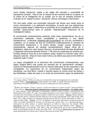 EL_ROL_DEL_DOCENTE_EN_LA_E_S_DEL_SIGLO_XXI_1062286.doc                                                       5
Carlos Tünnermann Bernheim


como simple mercancía, sujeta a las reglas del mercado y susceptible de
apropiación privada2. Hoy en día, la riqueza de las naciones está en su gente, en
el cultivo de la inteligencia de su pueblo, por lo que se necesita priorizar la
inversión en el “capital humano”: educación, ciencia, tecnología e información.

Por otra parte, existe una acentuada reducción del tiempo que media entre el
nuevo conocimiento y su aplicación tecnológica, al punto que sus aplicaciones
técnicas pueden llegar a determinar el contenido de la investigación científica, con
posibles repercusiones para el carácter “desinteresado” tradicional de la
investigación básica.

El conocimiento contemporáneo presenta, entre otras características, las de un
crecimiento acelerado, mayor complejidad y tendencia a una rápida
obsolescencia. La llamada “explosión del conocimiento” es, a la vez, cuantitativa y
cualitativa, en el sentido de que se incrementa aceleradamente la cantidad de
conocimiento disciplinario y, al mismo tiempo, surgen nuevas disciplinas y
subdisciplinas, algunas de carácter transdisciplinario. Según cifras de J.
Appleberry, citado por José Joaquín Brunner, el conocimiento de base disciplinaria
y registrado internacionalmente demoró 1.750 años en duplicarse por primera vez,
contado desde el inicio de la era cristiana; luego, duplicó su volumen cada 150 y
después cada 50. Ahora lo hace cada 5 años y se estima que para el año 2020 se
duplicará cada 73 días3.

La mayor complejidad en la estructura del conocimiento contemporáneo, que
según Edgard Morin solo puede ser asumida por el “pensamiento complejo”,
impone la interdisciplinariedad como la manera adecuada de dar respuesta a esa
complejidad. “La supremacía de un conocimiento fragmentado según las
disciplinas, nos dice Morin, impide a menudo operar el vínculo entre las partes y
las totalidades y debe dar paso a un modo de conocimiento capaz de aprehender


2
 “La riqueza, afirma J. Rifkin, no reside ya en el capital físico sino en la imaginación y la creatividad
humana”. Rifkin, J: La era del acceso, Paidós, Buenos Aires, 2000. El capital intelectual, afirman los
especialistas en Ciencias Administrativas, deviene en el principal activo de las empresas.
3
  Brunner, José Joaquín: “Peligro y promesa: la Educación Superior en América Latina”, ensayo incluido en
el libro colectivo: Educación Superior latinoamericana y organismos internacionales – Un análisis crítico,
(F. López Segrera y Alma Maldonado, Coordinadores), UNESCO, Boston College y Universidad de San
Buenaventura, Cali, 2000 p. 93 y sigts. Para algunas disciplinas, en este mismo ensayo, J.J. Brunner ilustra el
crecimiento del conocimiento con algunos ejemplos tomados de varios autores: “Química: Desde comienzos
de los años 90, más de 1 millón de artículos aparecen en las revistas especializadas cada 2 años (Clark 1998).
Entre 1978 y 1988, el número de sustancias conocidas pasó de 360 mil a 720 mil, alcanzando en 1998 a 1.7
millones (Salmi 2000). Biología: En 1977, al diseñarse el método para determinar la secuencia de base del
ADN, era posible determinar la secuencia de 500 bases por semana. Hoy, con el perfeccionamiento y
robotización de dicho método, es posible determinar un millón de bases por día (Allende 2000).
Matemáticas: Cada año se dan a conocer más de 100 mil nuevos teoremas (Madison 1992). Historia: La
disciplina produjo en dos décadas –entre 1960 y 1980– más publicaciones que en todo el período anterior
desde la historiografía clásica de Grecia (Van Dijk 1992). En el área de administración de negocios han
estado apareciendo en los últimos años 5 títulos de libros por día (Clark 1998)”.
 