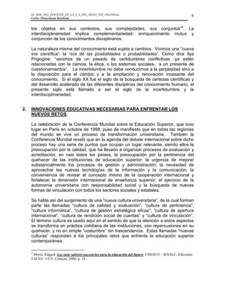 EL_ROL_DEL_DOCENTE_EN_LA_E_S_DEL_SIGLO_XXI_1062286.doc                                              6
     Carlos Tünnermann Bernheim


     los objetos en sus contextos, sus complejidades, sus conjuntos”4. La
     interdisciplinariedad implica complementariedad, enriquecimiento mutuo y
     conjunción de los conocimientos disciplinarios.

     La naturaleza misma del conocimiento está sujeta a cambios. Vivimos una “nueva
     era científica”: la “era de las posibilidades o probabilidades”. Como dice Ilya
     Prigogine: “venimos de un pasado de certidumbres conflictivas -ya estén
     relacionadas con la ciencia, la ética, o los sistemas sociales- a un presente de
     cuestionamientos”. La incertidumbre no debe conducirnos a la perplejidad sino a
     la disposición para el cambio y a la ampliación y renovación incesante del
     conocimiento. Si el siglo XX fue el siglo de la búsqueda de certezas científicas y
     del desarrollo acelerado de las diferentes disciplinas del conocimiento humano, el
     presente siglo está llamado a ser el siglo de la incertidumbre y la
     interdisciplinariedad.


2.   INNOVACIONES EDUCATIVAS NECESARIAS PARA ENFRENTAR LOS
     NUEVOS RETOS.

     La celebración de la Conferencia Mundial sobre la Educación Superior, que tuvo
     lugar en París en octubre de 1998, puso de manifiesto que en todas las regiones
     del mundo se vive un proceso de transformación universitaria. También la
     Conferencia Mundial reveló que en la agenda del debate internacional sobre dicho
     proceso hay una serie de puntos que ocupan un lugar relevante, siendo ellos la
     preocupación por la calidad, que ha llevado a organizar procesos de evaluación y
     acreditación; en casi todos los países, la preocupación por la pertinencia del
     quehacer de las instituciones de educación superior; la urgencia de mejorar
     substancialmente los procesos de gestión y administración; la necesidad de
     aprovechar las nuevas tecnologías de la información y la comunicación; la
     conveniencia de revisar el concepto mismo de la cooperación internacional y
     fortalecer la dimensión internacional de enseñanza superior; el ejercicio de la
     autonomía universitaria con responsabilidad social y la búsqueda de nuevas
     formas de vinculación con todos los sectores sociales y estatales.

     Se habla así del surgimiento de una “nueva cultura universitaria”, de la cual forman
     parte las llamadas “cultura de calidad y evaluación”; “cultura de pertinencia”,
     “cultura informática”, “cultura de gestión estratégica eficaz”; “cultura de apertura
     internacional”, “cultura de rendición social de cuentas” y “cultura de vinculación”.
     El término cultura es usado aquí en el sentido de que la atención a estos aspectos
     se transforma en práctica cotidiana de las instituciones, con repercusiones en su
     quehacer, y no en simple “costumbre” sin trascendencia. Estas llamadas “nuevas
     culturas” responden a los principales retos que enfrenta la educación superior
     contemporánea.

     4
      Morin, Edgard: Los siete saberes necesarios para la educación del futuro, UNESCO – IESALC, Ediciones
     FACES / UCV, Caracas, 2000, p. 18.
 
