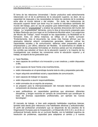 EL_ROL_DEL_DOCENTE_EN_LA_E_S_DEL_SIGLO_XXI_1062286.doc                           7
Carlos Tünnermann Bernheim




El tema de las relaciones Universidad / Sector productivo está estrechamente
relacionado con el de la pertinencia de la educación superior, es decir, de su
capacidad de respuesta a las necesidades de todos los sectores de la sociedad,
entre ellos el mundo laboral o del empleo. Sin duda, las instituciones de
educación superior tienen que tener muy en cuenta la naturaleza cambiante del
mundo del trabajo, pero en vez de preparar para determinados empleos, deben
preparar para la “empleabilidad” y analizar las grandes direcciones del mundo del
trabajo. La “empleabilidad” demanda, como lo dice el documento preparado para
la Mesa Redonda que tuvo lugar en la Conferencia Mundial sobre “Las exigencias
del Mundo del Trabajo”, hacer hincapié en las capacidades y la flexibilidad en la
formación. Esto, en última instancia, se refleja en el diseño curricular:
“Evidentemente, dice el documento, las voces más francas afirman que los
graduados deberían adquirir competencias generales, deberían cultivar las
capacidades sociales y de comunicación, deberían estar preparados para el
empresariado y, por último, deberían ser flexibles. Si examinamos en detalle la
profusión de las propuestas formuladas en diversos países por los empleadores,
los comités que estudian el futuro de la educación superior y la mayoría de los
investigadores que analizan las conexiones entre la educación superior y el
trabajo, se espera de los graduados que:

• “sean flexibles,
• sean capaces de contribuir a la innovación y a ser creativos, y estén dispuestos
  a ello,
• sean capaces de hacer frente a las incertidumbres,
• estén interesados en el aprendizaje durante toda la vida y preparados para ello,
• hayan adquirido sensibilidad social y capacidades de comunicación,
• sean capaces de trabajar en equipos,
• estén dispuestos a asumir responsabilidades,
• estén animados de un espíritu de empresa,
• se preparen para la internacionalización del mercado laboral mediante una
  comprensión de diversas culturas,
• sean polifacéticos en capacidades genéricas que atraviesen diferentes
  disciplinas, y tengan nociones en campos de conocimiento que constituyen la
  base de diversas capacidades profesionales, por ejemplo las nuevas
  tecnologías”.

El mercado de trabajo, si bien está exigiendo habilidades cognitivas básicas,
también está dando gran relevancia a las habilidades afectivas y actitudicionales.
El perfil del profesional universitario que se desprende de los estudios de la
Organización Europea para la Cooperación y el Desarrollo (O.E.C.D.), es el de un
profesional formado dentro de un currículo flexible, con la habilidad cognitiva de
resolución de problemas, capacidad para adaptarse al cambio y a nuevos
 