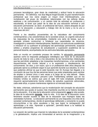 EL_ROL_DEL_DOCENTE_EN_LA_E_S_DEL_SIGLO_XXI_1062286.doc                              8
Carlos Tünnermann Bernheim


procesos tecnológicos, gran dosis de creatividad y actitud hacia la educación
permanente. “En definitiva, nos dice Miguel Angel Escotet, la gran transformación
profesional que nos viene exigirá un mayor nivel interdisciplinario, una
revitalización del grupo de disciplinas relacionadas con las esferas éticas,
estéticas y de comunicación, y un cambio total de actividad en profesores y
estudiantes, al tener que pasar de la idea de una educación terminal a una
educación permanente: es decir, el profesional del futuro, estará atrapado de por
vida en la educación, y educación y trabajo irán de la mano y no la una a
expensas del otro”.

Frente a los desafíos provenientes de la naturaleza del conocimiento
contemporáneo y las características de la sociedad actual, es urgente estructurar
las respuestas de las universidades, mediante una serie de tareas, que en
apretada síntesis conducirían a fortalecer sus capacidades de docencia,
investigación y extensión interdisciplinarias; flexibilizar sus estructuras académicas
e introducir en su quehacer el paradigma del aprendizaje permanente; auspiciar
sólidos y amplios programas de actualización y superación académica de su
personal docente, acompañados de los estímulos laborales apropiados.

Ante un mundo en constante proceso de cambio, la educación permanente
aparece como la respuesta pedagógica estratégica que hace de la educación
asunto de toda la vida y dota a los educandos de las herramientas intelectuales
que les permitirán adaptarse a las incesantes transformaciones, a los cambiantes
requerimientos del mundo laboral y a la expansión y obsolescencia del
conocimiento. Se dice, y con razón, que si un profesional siete años después de
graduado ejerce su profesión según lo que aprendió durante sus estudios, lo único
que podemos afirmar es que lo está haciendo mal. En Europa han llegado a la
conclusión de que hoy día las personas tienen que estar preparadas para cambiar
de empleo o carrera cinco o seis veces a lo largo de su vida laboral. Datos
recopilados por el educador peruano León Trahtemberg señalan que en los
Estados Unidos se estima que para el siglo XXI todo empleado profesional
requerirá aproximadamente treinta créditos de estudios superiores adicionales,
cada siete años, si quiere mantenerse vigente en el mercado laboral.

No debe, entonces, extrañarnos que la revalorización del concepto de educación
permanente sea quizás el suceso más importante ocurrido en la historia reciente
de la educación. A la idea de la educación como preparación para la vida sucede,
la idea de la educación durante toda la vida. A la idea de la educación como
fenómeno escolar sucede la idea de la educación que impregna todas las
actividades humanas. La educación permanente es una respuesta a la crisis de la
sociedad contemporánea, donde el aprendizaje deliberado y consciente no puede
circunscribirse a los años escolares y hay que lograr la reintegración del
aprendizaje y la vida. “Aprender a aprender”, permitirá llevar a la realidad la
educación permanente.

La vocación de cambio que imponen la naturaleza de la sociedad contemporánea
y la globalización, implica una Universidad al servicio de la imaginación y la
 