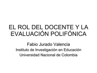 EL ROL DEL DOCENTE Y LA EVALUACIÓN POLIFÓNICA Fabio Jurado Valencia Instituto de Investigación en Educación Universidad Nacional de Colombia 