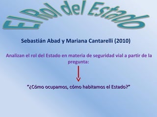 Sebastián Abad y Mariana Cantarelli (2010) 
Analizan el rol del Estado en materia de seguridad vial a partir de la 
pregunta: 
““¿Cómo ocupamos, ccóómmoo hhaabbiittaammooss eell EEssttaaddoo??”” 
 